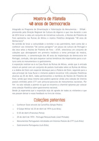 Mostra de Filatelia 
40 anos de Democracia 
Integrado no Programa de Dinamização e Valorização do Monumentos - DiVaM – promovido pela Direção Regional de Cultura do Algarve e que visa durante o ano de 2014 levar a cabo um conjunto de iniciativas culturais, o Núcleo de Filatelia de Faro apresenta nas Ruinas de Milreu a mostra filatélica designada “40 anos de Democracia”. 
No sentido de levar a comunidade a revisitar o seu património, bem como dar a conhecer aos visitantes “de outras paragens” um pouco da cultura de Portugal e dos seus selos o Núcleo de Filatelia de Faro - ATAF, selecionou um conjunto de coleções que abrangessem em primeira instância o tema principal da mostra, nomeadamente, a comemoração dos 40 anos da implantação da democracia em Portugal, contudo, não quis esquecer outras temáticas tão importantes para a cul- tura como os monumentos e a gastronomia. 
A exposição realizar-se-á na Casa Rural da Ruínas de Milreu, sendo que à entrada estará um painel com um conjunto de postais ilustrados sobre as Ruínas de Milreu e a Aldeia de Estoi com especial destaque para o Palácio de Estoi, seguindo para a sala principal da Casa Rural o visitante poderá encontrar três coleções filatélicas alusivas ao 25 de Abril, todas pertencentes a membros do Núcleo de Filatelia de Faro, sendo que nessa mesma sala poderá apreciar ainda uma coleção de inteiros postais emitidos pelos CTT com pinturas/gravuras de monumentos nacionais. Por fim na sala voltada a poente no qual se encontra a chaminé optamos por colocar uma coleção filatélica sobre gastronomia nacional. 
Desde já esperamos que a exposição seja do agrado de todos os visitantes e que nos possam deixar o vosso feedback no livro de visitas. 
Coleções patentes 
 Conhecer Estoi através da Cartofilia (Sérgio Pedro) 
 O Golpe Militar do 25 de Abril de 1974 (Luís Brás) 
 O 25 de Abril (Francisco Paiva) 
 25 de Abril de 1974 - Portugal Ressuscitado (José Pintado) 
 Monumentos Portugueses retratados em Inteiros Postais do CTT (Luís Brás) 
 Gastronomia Portuguesa (Luís Brás)  