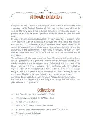 Philatelic Exhibition 
Integrated into the Program Streamlining and Enhancement of Monumentos- DiVaM - sponsored by the Regional Direction of Culture of the Algarve and aims for the year 2014 to carry out a series of cultural initiatives, the Philatelic Club of Faro presents at the Ruins of Milreu a philatelic exhibition called "40 years of democ- racy." 
In order to get the community to revisit its heritage, as well as to acquaint visitors "from elsewhere" a bit of the culture of Portugal and their stamps the Philatelic Club of Faro - ATAF, selected a set of collections that covered in the first in- stance the uppermost theme of the show, including the celebration of the 40th anniversary of the establishment of democracy in Portugal, however, we didn’t want to forget other important issues to the culture as the monuments and the gastronomy. 
The exhibition will take place at the Casa Rural Milreu Ruins, at the main entrance will be a panel with a set of postcards from the ruins of Milreu and from Estoi with special emphasis of the Palace from Estoi, following to the main room of the House, visitors will find three philatelic collections alluding to April 25, all belong- ing to members of the Philatelic Club of Faro , and in the same room we can still enjoy a collection of postal stationery issued by CTT with paintings of national monuments. Finally, on the room facing the west, where is the chimney 
we choose to put a philatelic collection about Portuguese traditional cuisine. 
We hope that the exhibition is to the liking of all visitors and you all can leave your feedback at our guestbook. 
Collections 
 Visit Estoi through the postcards (Sérgio Pedro) 
 The military coup of April 25, 1974 (Luís Brás) 
 April 25 (Francisco Paiva) 
 April 25, 1974 - Portugal Risen (José Pintado) 
 Portuguese Postal monuments portrayed in the CTT (Luís Brás) 
 Portuguese cuisine (Luís Brás) 
 