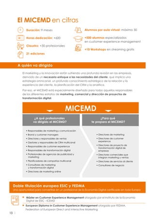 10
El MICEMD en cifras
El marketing y la innovación están sufriendo una profunda revisión en las empresas,
derivado de un necesario enfoque a las necesidades del cliente, que implica una
estrategia omnicanal, un profundo conocimiento estratégico de la relación y la
experiencia del cliente, la planificación del CRM y la analítica.
Por eso, el MICEMD está especialmente diseñado para todos aquellos responsables
de los diferentes estratos de marketing, comercial y dirección de proyectos de
transformación digital.
A quién va dirigido
• Directores de marketing
• Directores de customer
experience
• Directores de proyecto de
transformación digital de
empresas
• Directores comerciales que
integran marketing y ventas
• Directores de servicios al cliente
• Consultores de negocio
¿A qué profesionales
va dirigido el MICEMD?
¿Para qué
te prepara el MICEMD?
MICEMD
• Responsables de marketing y comunicación
• Brand y customer managers
• Directores y responsables de ventas
• Gestores y responsables de CRM multicanal
• Responsables de customer experience
• Responsables de transformación digital
• Profesionales de agencias de publicidad y
marketing
• Planificadores de campañas multicanal
• Consultores de marketing
y transformación digital
• Directores de marketing online
Duración: 9 meses
Horas dedicación: +600
Claustro: +30 profesionales
21 ediciones
Alumnos por aula virtual: máximo 30
+500 alumnos especializados
en customer experience management
+10 Workshops en streaming gratis
Doble titulación europea ESIC y FEDMA
Una oportunidad para convertirse en un profesional de la Economía Digital certificado en toda Europa
Máster en Customer Experience Management otorgado por el Instituto de la Economía
Digital de ESIC - ICEMD
European Diploma in Customer Experience Management otorgado por FEDMA,
Federation of European Direct and Interactive Marketing
 