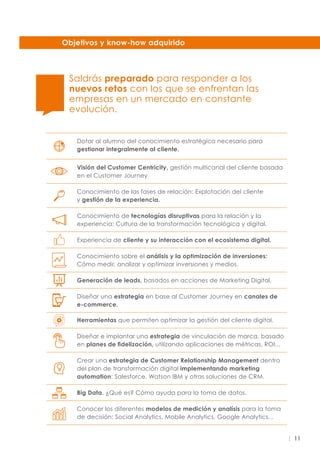11
Objetivos y know-how adquirido
Saldrás preparado para responder a los
nuevos retos con los que se enfrentan las
empresas en un mercado en constante
evolución.
Dotar al alumno del conocimiento estratégico necesario para
gestionar integralmente al cliente.
Visión del Customer Centricity, gestión multicanal del cliente basada
en el Customer Journey.
Conocimiento de las fases de relación: Explotación del cliente
y gestión de la experiencia.
Conocimiento de tecnologías disruptivas para la relación y la
experiencia: Cultura de la transformación tecnológica y digital.
Experiencia de cliente y su interacción con el ecosistema digital.
Conocimiento sobre el análisis y la optimización de inversiones:
Cómo medir, analizar y optimizar inversiones y medios.
Generación de leads, basados en acciones de Marketing Digital.
Diseñar una estrategia en base al Customer Journey en canales de
e-commerce.
Herramientas que permiten optimizar la gestión del cliente digital.
Diseñar e implantar una estrategia de vinculación de marca, basado
en planes de fidelización, utilizando aplicaciones de métricas, ROI...
Crear una estrategia de Customer Relationship Management dentro
del plan de transformación digital implementando marketing
automation: Salesforce, Watson IBM y otras soluciones de CRM.
Big Data. ¿Qué es? Cómo ayuda para la toma de datos.
Conocer los diferentes modelos de medición y analísis para la toma
de decisión: Social Analytics, Mobile Analytics, Google Analytics...
 