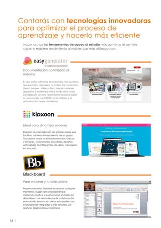 16
Documentación optimizada al
máximo
Es uno de los softwares de e-learning más punteros
que permiten al profesor actualizar los contenidos
(texto, imagen, vídeos o links) desde cualquier
dispositivo y en tiempo real a través de la nube.
La utilización de esta herramienta ayuda a lograr
el compromiso de ICEMD con la calidad y la
actualización de los contenidos.
Ideal para dinamizar sesiones
Klaxoon es una colección de grandes ideas que
facilitan la interactividad dentro de un grupo.
Se pueden lanzar actividades sencillas, lúdicas
y eficaces, cuestionarios, encuestas, desafíos,
actividades de intercambio de ideas, mensajería
en vivo, etc.
Para webinar y tutorías online
Proporciona a los alumnos acceso en cualquier
momento y lugar con una experiencia
moderna, intuitiva y que funciona en todos los
dispositivos. Las herramientas de colaboración
estimulan la interacción de los estudiantes con
evaluaciones integradas y más sencillez. Los
alumnos eligen cómo conectarse.
Contarás con tecnologías innovadoras
para optimizar el proceso de
aprendizaje y hacerlo más eficiente
Hacer uso de las herramientas de apoyo al estudio más punteras te permite
sacar el máximo rendimiento al máster. Las más utilizadas son:
 