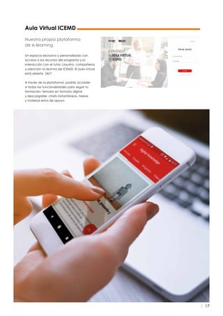 17
Aula Virtual ICEMD
Nuestra propia plataforma
de e-learning
Un espacio exclusivo y personalizado con
acceso a los recursos del programa y la
interacción con el tutor, claustro, compañeros
y atención al alumno de ICEMD. El aula virtual
está abierta 24/7.
A través de la plataforma, podrás acceder
a todas las funcionalidades para seguir tu
formación: temario en formato digital
y descargable, chats instantáneos, tareas
y material extra de apoyo.
 