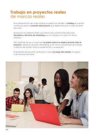18
En la presentación de cada módulo se explica en detalle un briefing que servirá
como guía para la creación del proyecto que deberá llevarse a cabo durante
ese ciclo.
El proyecto se realizará sobre una marca real y estará enfocado a las
disciplinas y técnicas de marketing que se trabajan en cada uno de los
módulos.
Pero además de ser un caso real, la propia marca se implica durante todo el
proyecto, desde la creación del briefing, junto con el coordinador de módulo
y director del máster, hasta su presentación y evaluación.
El desarrollo del proyecto se llevará a cabo a lo largo del módulo, en grupo
o de manera individual.
Trabaja en proyectos reales
de marcas reales
 