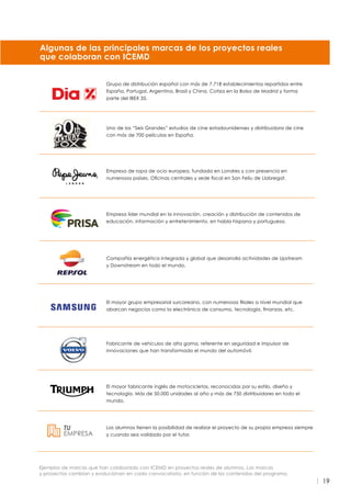 19
Uno de los “Seis Grandes” estudios de cine estadounidenses y distribuidora de cine
con más de 700 películas en España.
Empresa de ropa de ocio europea, fundada en Londres y con presencia en
numerosos países. Oficinas centrales y sede fiscal en San Felíu de Llobregat.
Empresa líder mundial en la innovación, creación y distribución de contenidos de
educación, información y entretenimiento, en habla hispana y portuguesa.
Compañía energética integrada y global que desarrolla actividades de Upstream
y Downstream en todo el mundo.
El mayor grupo empresarial surcoreano, con numerosas filiales a nivel mundial que
abarcan negocios como la electrónica de consumo, tecnología, finanzas, etc.
Los alumnos tienen la posibilidad de realizar el proyecto de su propia empresa siempre
y cuando sea validado por el tutor.
Fabricante de vehículos de alta gama, referente en seguridad e impulsor de
innovaciones que han transformado el mundo del automóvil.
Grupo de distribución español con más de 7.718 establecimientos repartidos entre
España, Portugal, Argentina, Brasil y China. Cotiza en la Bolsa de Madrid y forma
parte del IBEX 35.
Algunas de las principales marcas de los proyectos reales
que colaboran con ICEMD
Ejemplos de marcas que han colaborado con ICEMD en proyectos reales de alumnos. Las marcas
y proyectos cambian y evolucionan en cada convocatoria, en función de los contenidos del programa.
El mayor fabricante inglés de motocicletas, reconocidas por su estilo, diseño y
tecnología. Más de 50.000 unidades al año y más de 750 distribuidores en todo el
mundo.
 