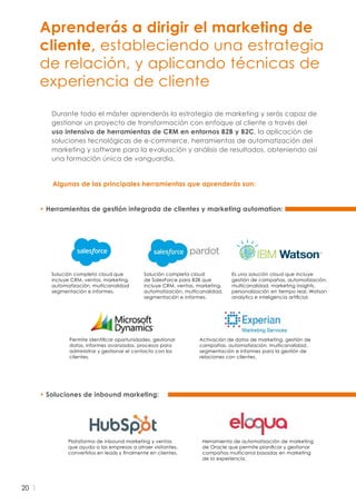 20
Aprenderás a dirigir el marketing de
cliente, estableciendo una estrategia
de relación, y aplicando técnicas de
experiencia de cliente
Durante todo el máster aprenderás la estrategia de marketing y serás capaz de
gestionar un proyecto de transformación con enfoque al cliente a través del
uso intensivo de herramientas de CRM en entornos B2B y B2C, la aplicación de
soluciones tecnológicas de e-commerce, herramientas de automatización del
marketing y software para la evaluación y análisis de resultados, obteniendo así
una formación única de vanguardia.
• Soluciones de inbound marketing:
• Herramientas de gestión integrada de clientes y marketing automation:
Plataforma de inbound marketing y ventas
que ayuda a las empresas a atraer visitantes,
convertirlos en leads y finalmente en clientes.
Herramienta de automatización de marketing
de Oracle que permite planificar y gestionar
campañas multicanal basadas en marketing
de la experiencia.
Solución completa cloud que
incluye CRM, ventas, marketing,
automatización, multicanalidad
segmentación e informes.
Es una solución cloud que incluye
gestión de campañas, automatización,
multicanalidad, marketing insights,
personalización en tiempo real, Watson
analytics e inteligencia artificial.
Activación de datos de marketing, gestión de
campañas, automatización, multicanalidad,
segmentación e informes para la gestión de
relaciones con clientes.
Permite identificar oportunidades, gestionar
datos, informes avanzados, procesos para
administrar y gestionar el contacto con los
clientes.
Solución completa cloud
de SalesForce para B2B que
incluye CRM, ventas, marketing,
automatización, multicanalidad,
segmentación e informes.
Algunas de las principales herramientas que aprenderás son:
 