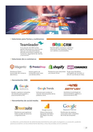 21
• Herramientas SEM:
Realiza y gestiona campañas
de enlaces patrocinados y
posicionamiento PPC.
Monitoriza la estrategia en
posicionamiento orgánico y
posicionamiento PPC.
Software para analizar el
volumen de búsquedas de las
palabras clave.
• Herramientas de social media:
• Soluciones de e-commerce:
Plataforma para gestionar
redes sociales de personas
u organizaciones.
Planificador de palabras
clave para crear campañas
de la red de búsqueda.
Ofrece información
agrupada del tráfico
que llega a los sitios
web.
Sistema gestor de
contenidos para crear
una tienda online.
Plataforma para desarrollar
una tienda virtual.
Plugin para WordPress
encargado de convertir un
sitio en una tienda en línea.
Plataforma Open-
Source líder de comercio
electrónico.
La utilización y profundización de determinadas herramientas está sujeto al programa y su evolución, pudiendo
practicar el alumno con las anteriormente descritas u otras más acordes con el contenido.
• Soluciones para Pymes y autónomos:
Es la solución de CRM on-line,
gestión de proyectos y facturación
que con una sola herramienta
permite automatizar la gestión de
contactos, seguimiento de clientes
y facturación.
Permite definir, mantener y gestionar
información de marketing y ventas
con clientes y automatizarlas.
 