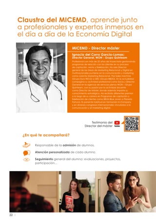 22
Ignacio del Corro García-Lomas:
Director General, WON - Grupo Quinteam
Profesional con más de 25 años de trayectoria gestionando
programas de relación con los clientes en su proceso
de captación, venta y fidelización. Ha sido Director
general de las áreas de Marketing Relacional y Digital en
multinacionales punteras en la comunicación y marketing
como Lorente Marketing Relacional, The Sales machine
(Grupo Euro RSCG) o DEC (Grupo BBDO). En la actualidad
compagina su actividad profesional como Socio y Director
General en la agencia de servicios plenos WON – Grupo
Quinteam, con su pasión por la actividad docente
como Director de Máster, donde además imparte su
conocimiento estratégico. Ha recibido diferentes premios
a lo largo de su carrera en Programas de captación y
fidelización de clientes como BBVA-Blue Joven o Planeta
Fortuna. Es ponente habitual en formación In-Company
y en diversos congresos internacionales vinculados a la
comunicación y el marketing digital.
MICEMD - Director máster
¿En qué te acompañará?
Responsable de la admisión de alumnos.
Atención personalizada de cada alumno.
Seguimiento general del alumno: evaluaciones, proyectos,
participación...
Claustro del MICEMD, aprende junto
a profesionales y expertos inmersos en
el día a día de la Economía Digital
Testimonio del
Director del máster
 