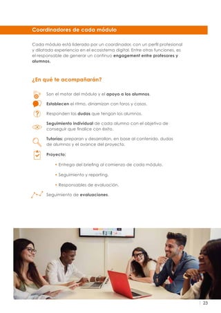 23
Coordinadores de cada módulo
Son el motor del módulo y el apoyo a los alumnos.
Establecen el ritmo, dinamizan con foros y casos.
Responden las dudas que tengan los alumnos.
Seguimiento individual de cada alumno con el objetivo de
conseguir que finalice con éxito.
Tutorías: preparan y desarrollan, en base al contenido, dudas
de alumnos y el avance del proyecto.
Proyecto:
• Entrega del briefing al comienzo de cada módulo.
• Seguimiento y reporting.
• Responsables de evaluación.
Seguimiento de evaluaciones.
Cada módulo está liderado por un coordinador, con un perfil profesional
y dilatada experiencia en el ecosistema digital. Entre otras funciones, es
el responsable de generar un continuo engagement entre profesores y
alumnos.
¿En qué te acompañarán?
 