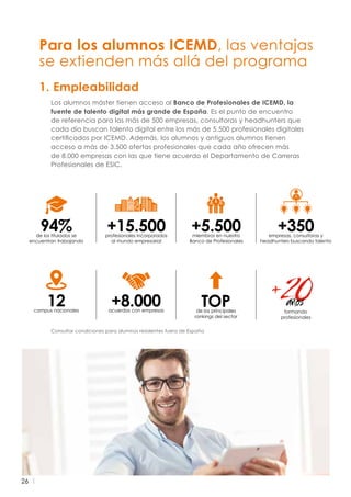 26
Para los alumnos ICEMD, las ventajas
se extienden más allá del programa
Consultar condiciones para alumnos residentes fuera de España
Los alumnos máster tienen acceso al Banco de Profesionales de ICEMD, la
fuente de talento digital más grande de España. Es el punto de encuentro
de referencia para las más de 500 empresas, consultoras y headhunters que
cada día buscan talento digital entre los más de 5.500 profesionales digitales
certificados por ICEMD. Además, los alumnos y antiguos alumnos tienen
acceso a más de 3.500 ofertas profesionales que cada año ofrecen más
de 8.000 empresas con las que tiene acuerdo el Departamento de Carreras
Profesionales de ESIC.
1. Empleabilidad
+5.500miembros en nuestro
Banco de Profesionales
+15.500profesionales incorporados
al mundo empresarial
94%de los titulados se
encuentran trabajando
+350empresas, consultoras y
headhunters buscando talento
TOPde los principales
rankings del sector
+8.000acuerdos con empresas
12campus nacionales formando
profesionales
 