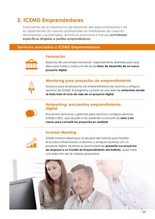 29
2. ICEMD Emprendedores
Conscientes de la importancia del desarrollo del tejido empresarial y de
la capacitación de nuestros profesionales en habilidades de creación
de empresas y autoempleo, el Instituto promueve e impulsa actividades
específicas dirigidas a perfiles emprendedores.
Mentoring para proyectos de emprendimiento
Exclusivo para los proyectos de emprendimiento de alumnos y antiguos
alumnos de ICEMD. El programa consiste en una serie de entrevistas donde
se trata todo el ciclo de vida de un proyecto digital.
Formación
Dispones de una amplia formación, especialmente diseñada para que
descubras todas y cada una de las las fases de desarrollo de un nuevo
proyecto digital.
Investor Meeting
ICEMD Investor Meeting es la apuesta del Instituto para facilitar
el acceso a financiación a alumnos y antiguos alumnos con un
proyecto digital, teniendo la oportunidad de presentar sus proyectos
de empresa a un Comité de Emprendimiento del Instituto, quien hará
una selección de las mejores propuestas.
Networking: encuentros emprendimiento
digital
Encuentros exclusivos y gratuitos para alumnos y antiguos alumnos
ICEMD y ESIC, que ayudan a los asistentes a conocer los retos y las
claves para convertir los proyectos en realidad.
Servicios asociados a ICEMD Emprendedores
 