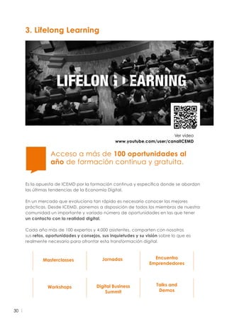 30
3. Lifelong Learning
Masterclasses
Workshops
Jornadas
Digital Business
Summit
Encuentro
Emprendedores
Talks and
Demos
Ver vídeo
www.youtube.com/user/canalICEMD
Es la apuesta de ICEMD por la formación continua y específica donde se abordan
las últimas tendencias de la Economía Digital.
En un mercado que evoluciona tan rápido es necesario conocer las mejores
prácticas. Desde ICEMD, ponemos a disposición de todos los miembros de nuestra
comunidad un importante y variado número de oportunidades en las que tener
un contacto con la realidad digital.
Cada año más de 100 expertos y 4.000 asistentes, comparten con nosotros
sus retos, oportunidades y consejos, sus inquietudes y su visión sobre lo que es
realmente necesario para afrontar esta transformación digital.
Acceso a más de 100 oportunidades al
año de formación continua y gratuita.
 