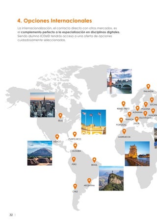 32
4. Opciones Internacionales
La internacionalización, el contacto directo con otros mercados, es
el complemento perfecto a la especialización en disciplinas digitales.
Siendo alumno ICEMD tendrás acceso a una oferta de opciones
cuidadosamente seleccionadas.
ARGENTINA
BRASIL
COLOMBIA
MÉXICO
PERÚ
POLONIA
ESTONIA
FRANCIA
PORTUGAL
MARRUECOS
REINO UNIDO
PUERTO RICO
EEUU
ALEMANIA
ESLOVAQUIA
HUNGRÍA
ITALIA
FINLANDIA
CHILE
 