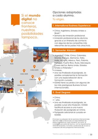 33
Si el mundo
digital no
conoce
fronteras,
nuestras
posibilidades
tampoco.
Opciones adaptadas
a cada alumno.
Tú eliges.
1. International Business Experience:
:
• China, Inglaterra, Estados Unidos o
Brasil.*
• Semana de inmersión profesional.
• Inmersión profesional de los alumnos
gracias a un itinerario de contacto
con algunas de las compañías más
relevantes de los países más atractivos.
2. Semester Abroad:
• Argentina, Chile, China, Colombia,
Estonia, Francia, Alemania, Italia,
India, Hungría, México, Perú, Polonia,
Portugal, Puerto Rico, Rusia, Eslovaquia,
Corea del Sur, Reino Unido, Estados
Unidos o Finlandia.*
• 4 meses.
• Una vez finalizado el postgrado, es
posible complementar la formación
con una especialización de la
formación cursada.
• ICEMD tiene acuerdos con algunas de
las más prestigiosas Business School
internacionales.
3. Dual Degree:
• China.
• 1 año.
• Una vez finalizado el postgrado, es
posible cursar otra titulación. ICEMD
facilita el acceso a una nueva
titulación de postgrado en China.
• Postgrado adicional al cursado en
ICEMD.
El acceso a cualquiera de las opciones internacionales
descritas está condicionado a la disponibilidad de
plazas que exista en cada momento, así como, al
cumpliento por parte del alumno, con los requerimientos
mínimos necesarios. Consultar condiciones de acceso a
cualquiera de estos programas internacionales.
*Destinos sujetos a posibles modificaciones
A
A
INDIA SUR
INDIA NORTE
COREA
DEL SUR
CHINA SUR
CHINA OESTE CHINA ESTE
CHINA NORTE
RUSIA
 