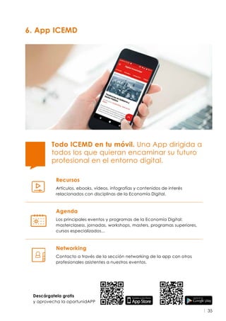 35
6. App ICEMD
Recursos
Artículos, ebooks, vídeos, infografías y contenidos de interés
relacionados con disciplinas de la Economía Digital.
Todo ICEMD en tu móvil. Una App dirigida a
todos los que quieran encaminar su futuro
profesional en el entorno digital.
Agenda
Los principales eventos y programas de la Economía Digital:
masterclasess, jornadas, workshops, masters, programas superiores,
cursos especializados...
Networking
Contacto a través de la sección networking de la app con otros
profesionales asistentes a nuestros eventos.
Descárgatela gratis
y aprovecha la oportunidAPP
 