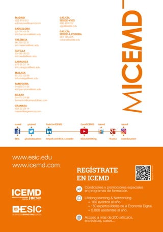40
MICEMD
icemd
ESIC
icemd
+EsicEs esiceducation
@icemd
@EsicEducation
linkd.in/ICEMD
tinyurl.com/ESIC-Linkedin
CanalICEMD
ESICmarketing
icemd
REGÍSTRATE
EN ICEMD
Condiciones y promociones especiales
en programas de formación.
Lifelong learning  Networking.
+ 100 eventos al año.
+ 150 expertos líderes de la Economía Digital.
+ 5.800 asistentes al año.
Acceso a más de 200 artículos,
entrevistas, casos...
www.esic.edu
www.icemd.com
BUSINESSMARKETINGSCHOOL
Edición24.03/2018
MADRID
902 918 912
admisiones@icemd.com
BARCELONA
93 414 44 44
info.barcelona@esic.edu
VALENCIA
96 339 02 31
info.valencia@esic.edu
SEVILLA
95 446 00 03
info.sevilla@esic.edu
ZARAGOZA
976 35 07 14
info.zaragoza@esic.edu
MÁLAGA
95 202 03 69
info.malaga@esic.edu
PAMPLONA
94 829 01 55
info.pamplona@esic.edu
BILBAO
94 470 24 86
formacion@camarabilbao.com
GRANADA
958 22 29 14
master@esgerencia.com
GALICIA
IESIDE-VIGO
986 493 252
vigo@ieside.edu
GALICIA
IESIDE-A CORUÑA
981 185 035
coruna@ieside.edu
 