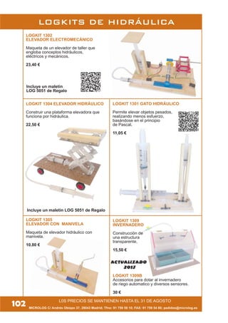 MICROLOG C/ Andrés Obispo 37, 28043 Madrid; Tfno: 91 759 59 10; FAX: 91 759 54 80; pedidos@microlog.es
L0S PRECIOS SE MANTIENEN HASTA EL 31 DE AGOSTO
LOGKIT 1304 ELEVADOR HIDRÁULICO
Construir una plataforma elevadora que
funciona por hidráulica.
22,50 €
LOGKIT 1302
ELEVADOR ELECTROMECÁNICO
Maqueta de un elevador de taller que
engloba conceptos hidráulicos,
eléctricos y mecánicos.
23,40 €
Incluye un maletín LOG 5051 de Regalo
Incluye un maletín
LOG 5051 de Regalo
LOGKIT 1305
ELEVADOR CON MANIVELA
Maqueta de elevador hidráulico con
manivela.
10,80 €
LOGKIT 1301 GATO HIDRÁULICO
Permite elevar objetos pesados,
realizando menos esfuerzo,
basándose en el principio
de Pascal.
11,05 €
LOGKITS DE HIDRÁULICA
102
LOGKIT 1309
INVERNADERO
Construcción de
una estructura
transparente,
15,50 €
LOGKIT 1309B
Accesorios para dotar al invernadero
de riego automatico y diversos sensores.
30 €
ACTUALIZADO
2013
 