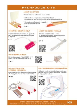 MICROLOG C/ Andrés Obispo 37, 28043 Madrid; Tfno: 91 759 59 10; FAX: 91 759 54 80; pedidos@microlog.es
OTROS KITS DISPONIBLES EN LA TIENDA VIRTUAL
103
LOGKIT 1314 BARCOS
Para construir un catamarán o una canoa.
- Catamarán se equipa con un motor fueraborda.
El conjunto se adorna con una vela rectangular de cartulina.
- Canoa de sencillo diseño equipada
con un motor fueraborda.
12,50 €
LOGKIT 1354 BOMBA DE AGUA
Construccíon de una bomba de agua, útil
para completar con prácticas de belenes
y regadíos.
6,75 €
LOGKIT 1355 BOMBA TORNILLO
Robusta. Funciona entre 3 y 6 V.
La bomba se construye dentro de un tubo
transparente de metacrilato.
7,53 €
LOG 13 BOMBA DE AGUA
Kit bomba de agua TRASIEGO 3 - 6 V
Utiliza tubo de 4 x 6 mm.(LOG 321)
7,50 €
LOG 1307 COCHE CON
DIRECCIÓN HIDRÁULICA
Coche teledirigido, propulsado por un motor
eléctrico y sistema de dirección hidráulica.
16,80 €
LOG 1306 EXCAVADORA HIDROMAGNÉTICA
Grúa con movimiento vertical y giratorio, que
permite levantar objetos metálicos, mediante
3 circuitos hidráulicos.
14,85 €
HYDRAULICS KITS
 
