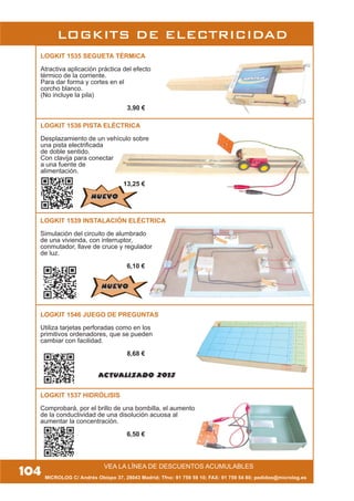 VEA LA LÍNEA DE DESCUENTOS ACUMULABLES
MICROLOG C/ Andrés Obispo 37, 28043 Madrid; Tfno: 91 759 59 10; FAX: 91 759 54 80; pedidos@microlog.es
LOGKITS DE ELECTRICIDAD
LOGKIT 1535 SEGUETA TÉRMICA
Atractiva aplicación práctica del efecto
térmico de la corriente.
Para dar forma y cortes en el
corcho blanco.
(No incluye la pila)
3,90 €
104
LOGKIT 1546 JUEGO DE PREGUNTAS
Utiliza tarjetas perforadas como en los
primitivos ordenadores, que se pueden
cambiar con facilidad.
8,68 €
LOGKIT 1536 PISTA ELÉCTRICA
Desplazamiento de un vehículo sobre
una pista electrificada
de doble sentido.
Con clavija para conectar
a una fuente de
alimentación.
13,25 €
LOGKIT 1539 INSTALACIÓN ELÉCTRICA
Simulación del circuito de alumbrado
de una vivienda, con interruptor,
conmutador, llave de cruce y regulador
de luz.
6,10 €
LOGKIT 1537 HIDRÓLISIS
Comprobará, por el brillo de una bombilla, el aumento
de la conductividad de una disolución acuosa al
aumentar la concentración.
6,50 €
NUEVONUEVO
NUEVONUEVO
ACTUALIZADO 2013
 