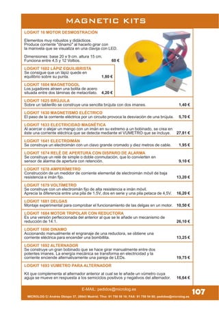 MICROLOG C/ Andrés Obispo 37, 28043 Madrid; Tfno: 91 759 59 10; FAX: 91 759 54 80; pedidos@microlog.es
E-MAIL: pedidos@microlog.es
MAGNETIC KITS
107
LOGKIT 16 MOTOR DESMOSTRACIÓN
Elementos muy robustos y didácticos.
Produce corriente "dinamo" al hacerlo girar con
la manivela que se visualiza en una clavija con LED.
Dimensiones: base 20 x 9 cm. altura 15 cm.
Funciona entre 4,5 y 12 Voltios. 60 €
LOGKIT 1602 LÁPIZ EQUILIBRISTA
Se consigue que un lápiz quede en
equilibrio sobre su punta. 1,80 €
LOGKIT 1604 MAGNETOGOL
Los jugadores atraen una bolita de acero
situada entre dos láminas de metacrilato. 4,20 €
LOGKIT 1625 BRÚJULA
Sobre un tablerillo se construye una sencilla brújula con dos imanes. 1,40 €
LOGKIT 1630 MAGNETISMO ELÉCTRICO
El paso de la corriente eléctrica por un circuito provoca la desviación de una brújula. 5,70 €
LOGKIT 1633 ELECTRICIDAD MAGNÉTICA
Al acercar o alejar un mango con un imán en su extremo a un bobinado, se crea en
éste una corriente eléctrica que se detecta mediante el VÚMETRO que se incluye. 27,81 €
LOGKIT 1641 ELECTROIMÁN
Se construye un electroimán con un clavo grande cromado y diez metros de cable. 1,95 €
LOGKIT 1674 RELÉ DE APERTURA CON DISPARO DE ALARMA
Se construye un relé de simple o doble conmutación, que lo convierten en
sensor de alarma de apertura con retención. 9,10 €
LOGKIT 1678 AMPERÍMETRO
Construcción de un medidor de corriente elemental de electroimán móvil de baja
resistencia e imán fijo. 13,20 €
LOGKIT 1679 VOLTÍMETRO
Se construye con un electroimán fijo de alta resistencia e imán móvil.
Aprecia la diferencia entre una pila de 1,5V, dos en serie y una pila petaca de 4,5V. 16,20 €
LOGKIT 1681 DELGAS
Montaje experimental para comprobar el funcionamiento de las delgas en un motor. 10,50 €
LOGKIT 1684 MOTOR TRIPOLAR CON REDUCTORA
Es una versión perfeccionada del anterior al que se le añade un mecanismo de
reducción de 14:1. 26,10 €
LOGKIT 1690 DINAMO
Accionando manualmente el engranaje de una reductora, se obtiene una
corriente eléctrica para encender una bombillita. 13,25 €
LOGKIT 1692 ALTERNADOR
Se construye un gran bobinado que se hace girar manualmente entre dos
potentes imanes. La energía mecánica se transforma en electricidad y la
corriente enciende alternativamente una pareja de LEDs. 19,75 €
LOGKIT 1693 VÚMETRO PARA ALTERNADOR
Kit que complementa al alternador anterior al cual se le añade un vúmetro cuya
aguja se mueve en respuesta a los semiciclos positivos y negativos del alternador. 16,64 €
 