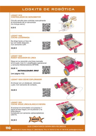 MICROLOG C/ Andrés Obispo 37, 28043 Madrid; Tfno: 91 759 59 10; FAX: 91 759 54 80; pedidos@microlog.es
LOGKITS DE ROBÓTICA
LOGKIT 1819
CONTROLADOR DE SERVOMOTOR
Circuito sencillo para controlar manualmente
el movimiento de un servomotor
(no incluye servo)
8,55 €
110
SUS COMENTARIOS SERÁN BIEN RECIBIDOS
LOGKIT 1848
COCHE LUCIÉRNAGA
Se dirige hacia un foco de
luz con doble dirección.
Con sensores LDR.
30,00 €
LOGKIT 1849
ROBOT SEGUIDOR DE LÍNEA
Sigue en su recorrido una línea marcada
en el suelo. Con C.I. amplificador operacional
y sensores fototransistores BPW96.
29,00 €
(ver página 112)
LOGKIT 1850 COCHE EXPLORADOR
Al chocar con un obstáculo, retrocede
y gira. Con sensores de contacto.
36,00 €
LOGKIT 1851
COCHE SIGUE LÍNEA BLANCA O NEGRA
Al acionar el conmutador a la posicion 1
sigue la linea negra y en la posición 2 la
linea blanca.
Construido con sensores optoacopladores
CNY70.
26,50 €
ACTUALIZADO 2013
NUEVONUEVO
 