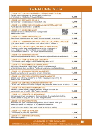 MICROLOG C/ Andrés Obispo 37, 28043 Madrid; Tfno: 91 759 59 10; FAX: 91 759 54 80; pedidos@microlog.es
ROBOTICS KITS
I.V.A. INCLUIDO EN TODO EL CATÁLOGO
111
LOGKIT 1801 CONTROL DE DISPLAY CON PUERTAS LÓGICAS
Circuito que presenta en un display la cifra o el código
binario que se introduzca. Incluye el display. 9,60 €
LOGKIT 1803 CONTADOR DE 0 A 3
Contador de 4 estados secuenciales (de 0 a 3). 7,30 €
LOGKIT 1810 DETECTOR DE SOMBRA CON FOTOTRANSISTOR
Puede detectar la sombra de un objeto. 7,60 €
LOGKIT 1811 SENSOR DE LÍNEA
Se activa al pasar sobre una línea negra pintada
sobre fondo blanco. 9,25 €
LOGKIT 1812 DETECTOR DE OPACOS
Se activa al interrumpir un haz de luz entre el emisor y el receptor 8,60 €
LOGKIT 1813 SENSOR DE CUERPOS OPACOS CON OPTOACOPLADOR
Igual que el anterior pero utilizando un optoacoplador integrado 7,55 €
LOGKIT 1814 CONTROL SIMPLE DE MOTOR PASO A PASO
Pequeño circuito para ver el funcionamiento del motor paso a
paso. Se proponen dos montajes, esquema de control ó
funcionamiento continuo. (No incluye el motor Paso a Paso) 12,82 €
LOGKIT 1820 SENSOR DE VIENTO
Se activa en presencia de viento y da una tensión proporcional a la velocidad. 13,20 €
LOGKIT 1821 TREN DE IMPULSOS CON LM555
Construcción de un reloj con el oscilador integrado LM555 8,65 €
LOGKIT 1822 PROGRAMADOR CON CILINDRO
Mediante una serie de contactos en un cilindro simulamos el
funcionamiento deun semáforo. Pueden programarse muchas prácticas. 13,21 €
LOGKIT 1823 SENSOR DE CIERRE MAGNÉTICO
Se activa una alarma al separarse el imán del sensor. 11,90 €
LOGKIT 1824 CONTROL DE MOTOR CON TRANSISTOR
Circuito para activar y desactivar un motor o cualquier dispositivo de
potencia con un transistor. 9,90 €
LOGKIT 1825 CONTROL DE MOTOR CON TIRISTOR
Circuito para activar un motor o cualquier dispositivo de potencia con un tiristor. 12,05 €
LOGKIT 1826 PINZA ELECTROMAGNÉTICA
Se cierra cuando recibe corriente eléctrica. Puede funcionar en
combinación con el Logkit 1828, “brazo matricial”. 13,80 €
LOGKIT 1827 ESTACIÓN DE MECANIZADO
Montaje que simula una estación de mecanizado de una planta industrial.
Puede usarse en conjunto con la cinta transportadora. 19,90 €
LOGKIT 1828 BRAZO MATRICIAL
Mediante dos ejes, controlamos la posición de un cabezal en el que
podemos montar, por ejemplo, la pinza electromagnética. 37,00 €
SE INCLUYEN INSTRUCCIONES PARA TARJETA 4007 (OPCIONAL)
LOGKIT 1832 TREN DE IMPULSOS
Construimos un reloj con inversores. 7,05 €
LOGKIT 1844 ROBOT ESCARABAJO
Mini robot explorador. 13,21 €
 