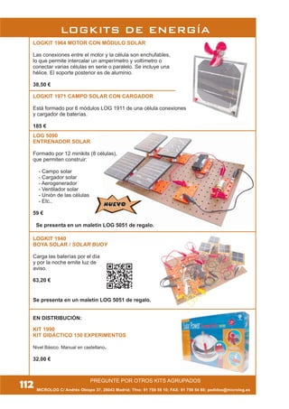 MICROLOG C/ Andrés Obispo 37, 28043 Madrid; Tfno: 91 759 59 10; FAX: 91 759 54 80; pedidos@microlog.es
LOG 5090
ENTRENADOR SOLAR
Formado por 12 minikits (8 células),
que permiten construir:
- Campo solar
- Cargador solar
- Aerogenerador
- Ventilador solar
- Unión de las células
- Etc..
59 €
LOGKIT 1964 MOTOR CON MÓDULO SOLAR
Las conexiones entre el motor y la célula son enchufables,
lo que permite intercalar un amperímetro y voltímetro o
conectar varias células en serie o paralelo. Se incluye una
hélice. El soporte posterior es de aluminio.
38,50 €
LOGKITS DE ENERGÍA
PREGUNTE POR OTROS KITS AGRUPADOS
112
NUEVONUEVO
Se presenta en un maletín LOG 5051 de regalo.
Se presenta en un maletín LOG 5051 de regalo.
LOGKIT 1971 CAMPO SOLAR CON CARGADOR
Está formado por 6 módulos LOG 1911 de una célula conexiones
y cargador de baterías.
185 €
EN DISTRIBUCIÓN:
KIT 1990
KIT DIDÁCTICO 150 EXPERIMENTOS
Nivel Básico. Manual en castellano.
32,00 €
LOGKIT 1940
BOYA SOLAR / SOLAR BUOY
Carga las baterías por el día
y por la noche emite luz de
aviso.
63,20 €
 