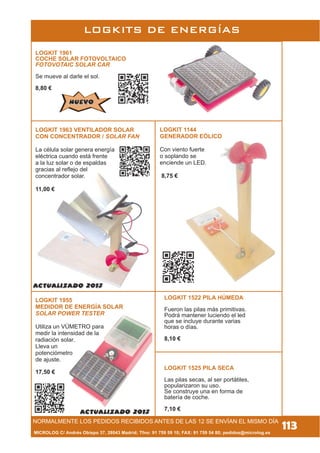 MICROLOG C/ Andrés Obispo 37, 28043 Madrid; Tfno: 91 759 59 10; FAX: 91 759 54 80; pedidos@microlog.es
113
LOGKIT 1963 VENTILADOR SOLAR
CON CONCENTRADOR / SOLAR FAN
La célula solar genera energía
eléctrica cuando está frente
a la luz solar o de espaldas
gracias al reflejo del
concentrador solar.
11,00 €
LOGKIT 1955
MEDIDOR DE ENERGÍA SOLAR
SOLAR POWER TESTER
Utiliza un VÚMETRO para
medir la intensidad de la
radiación solar.
Lleva un
potenciómetro
de ajuste.
17,50 €
NORMALMENTE LOS PEDIDOS RECIBIDOS ANTES DE LAS 12 SE ENVÍAN EL MISMO DÍA
LOGKITS DE ENERGÍAS
LOGKIT 1961
COCHE SOLAR FOTOVOLTAICO
FOTOVOTAIC SOLAR CAR
Se mueve al darle el sol.
8,80 €
LOGKIT 1144
GENERADOR EÓLICO
Con viento fuerte
o soplando se
enciende un LED.
8,75 €
LOGKIT 1522 PILA HÚMEDA
Fueron las pilas más primitivas.
Podrá mantener luciendo el led
que se incluye durante varias
horas o días.
8,10 €
LOGKIT 1525 PILA SECA
Las pilas secas, al ser portátiles,
popularizaron su uso.
Se construye una en forma de
batería de coche.
7,10 €
NUEVONUEVO
 