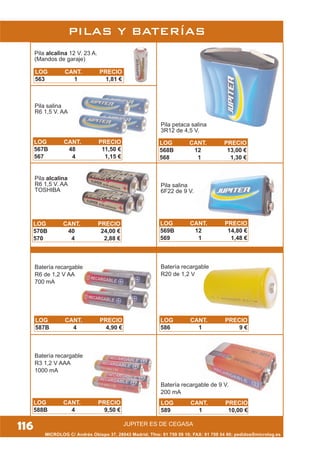JUPITER ES DE CEGASA
MICROLOG C/ Andrés Obispo 37, 28043 Madrid; Tfno: 91 759 59 10; FAX: 91 759 54 80; pedidos@microlog.es
PILAS Y BATERÍAS
Pila alcalina 12 V. 23 A.
(Mandos de garaje)
Pila salina
R6 1,5 V. AA
Pila alcalina
R6 1,5 V. AA
TOSHIBA
Batería recargable
R3 1,2 V AAA
1000 mA
Batería recargable
R6 de 1,2 V AA
700 mA
Batería recargable
R20 de 1,2 V
Pila salina
6F22 de 9 V.
Pila petaca salina
3R12 de 4,5 V.
Batería recargable de 9 V.
200 mA
LOG CANT. PRECIO
563 1 1,81 €
LOG CANT. PRECIO
567B 48 11,50 €
567 4 1,15 €
LOG CANT. PRECIO
570B 40 24,00 €
570 4 2,88 €
LOG CANT. PRECIO
569B 12 14,80 €
569 1 1,48 €
LOG CANT. PRECIO
568B 12 13,00 €
568 1 1,30 €
LOG CANT. PRECIO
587B 4 4,90 €
LOG CANT. PRECIO
588B 4 9,50 €
LOG CANT. PRECIO
589 1 10,00 €
LOG CANT. PRECIO
586 1 9 €
116
 