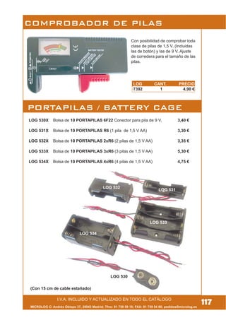 LOG CANT. PRECIO
7392 1 4,90 €
I.V.A. INCLUIDO Y ACTUALIZADO EN TODO EL CATÁLOGO
MICROLOG C/ Andrés Obispo 37, 28043 Madrid; Tfno: 91 759 59 10; FAX: 91 759 54 80; pedidos@microlog.es
PORTAPILAS / BATTERY CAGE
LOG 530X Bolsa de 10 PORTAPILAS 6F22 Conector para pila de 9 V. 3,40 €
LOG 531X Bolsa de 10 PORTAPILAS R6 (1 pila de 1,5 V AA) 3,30 €
LOG 532X Bolsa de 10 PORTAPILAS 2xR6 (2 pilas de 1,5 V AA) 3,35 €
LOG 533X Bolsa de 10 PORTAPILAS 3xR6 (3 pilas de 1,5 V AA) 5,30 €
LOG 534X Bolsa de 10 PORTAPILAS 4xR6 (4 pilas de 1,5 V AA) 4,75 €
LOG 530
LOG 533
LOG 534
COMPROBADOR DE PILAS
(Con 15 cm de cable estañado)
117
Con posibilidad de comprobar toda
clase de pilas de 1,5 V. (Incluidas
las de botón) y las de 9 V. Ajuste
de corredera para el tamaño de las
pilas.
LOG 531
LOG 532
 