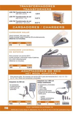 MICROLOG C/ Andrés Obispo 37, 28043 Madrid; Tfno: 91 759 59 10; FAX: 91 759 54 80; pedidos@microlog.es
118
CARGADOR SOLAR
Viene montado, listo para usar.
Puede recargar hasta 4 baterías R6 simultáneamente.
(Baterías no incluidas)
CARGADOR UNIVERSAL
DE BATERÍAS
Para conectar a la red de 220 V.
Puede recargar y descargar hasta 4 baterías.
R3 a R20 indistintamente.
(Baterías no incluidas)
Para ahorrar pilas. Se conecta a la red de 220 V para dar tensiones de 3 - 4,5 - 6 - 7,5 -
9 y 12 Vcc. Viene con conectores universales.
Adaptador de 1.000 mA
Voltaje estabilizado
Y
Adaptador de 500 mA
- 6 conectores
- Fusible térmico
- Interruptor de
polaridad
- 6 conectores universales
- 1 USB
- 1 mini USB
- 1 micro USB
- LED funcionamiento
- Protección de sobrecarga
- Válido para:
- LEGO
- Tarjeta controladora
- Minitaladradora
LOG 700 Transformador de red
220 V/6 V, 0,3 A. 8,50 €
LOG 701 Transformador de red
220 V/12 V, 1 A. 14,57 €
LOG 702 Transformador de red
220 V/12 + 12 V, 2 A. 24,27 €
CARGADORES / CHARGERS
ADAPTADORES DE RED
net book adapters
PILAS Y BATERÍAS EN LA PÁGINA 116
TRANSFORMADORES
TRANSFORMERS
LOG CANT. PRECIO
578 1 12,45 €
LOG CANT. PRECIO
579 1 12,80 €
LOG CANT. PRECIO
7025 1 5,90 €
LOG CANT. PRECIO
7026 1 13,25 €
 