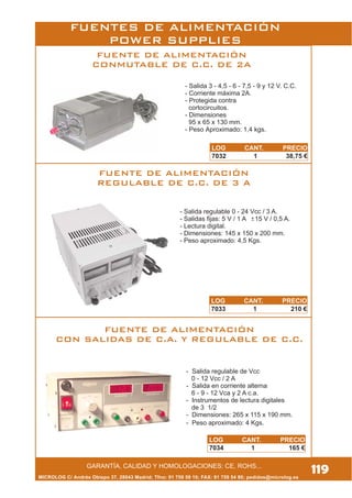 MICROLOG C/ Andrés Obispo 37, 28043 Madrid; Tfno: 91 759 59 10; FAX: 91 759 54 80; pedidos@microlog.es
FUENTE DE ALIMENTACIÓN
CONMUTABLE DE C.C. DE 2A
FUENTE DE ALIMENTACIÓN
REGULABLE DE C.C. DE 3 A
FUENTE DE ALIMENTACIÓN
CON SALIDAS DE C.A. Y REGULABLE DE C.C.
- Salida 3 - 4,5 - 6 - 7,5 - 9 y 12 V. C.C.
- Corriente máxima 2A.
- Protegida contra
cortocircuitos.
- Dimensiones
95 x 65 x 130 mm.
- Peso Aproximado: 1,4 kgs.
- Salida regulable de Vcc
0 - 12 Vcc / 2 A
- Salida en corriente alterna
6 - 9 - 12 Vca y 2 A c.a.
- Instrumentos de lectura digitales
de 3 1/2
- Dimensiones: 265 x 115 x 190 mm.
- Peso aproximado: 4 Kgs.
- Salida regulable 0 - 24 Vcc / 3 A.
- Salidas fijas: 5 V / 1 A 15 V / 0,5 A.
- Lectura digital.
- Dimensiones: 145 x 150 x 200 mm.
- Peso aproximado: 4,5 Kgs.
119GARANTÍA, CALIDAD Y HOMOLOGACIONES: CE, ROHS...
FUENTES DE ALIMENTACIÓN
POWER SUPPLIES
LOG CANT. PRECIO
7032 1 38,75 €
LOG CANT. PRECIO
7033 1 210 €
LOG CANT. PRECIO
7034 1 165 €
 