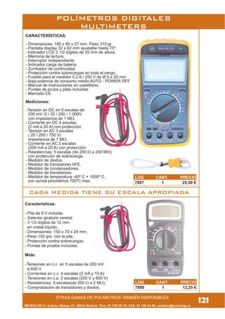 MICROLOG C/ Andrés Obispo 37, 28043 Madrid; Tfno: 91 759 59 10; FAX: 91 759 54 80; pedidos@microlog.es
Características:
- Pila de 9 V incluida.
- Selector giratorio central.
- 3 1/2 dígitos de 12 mm
en cristal líquido.
- Dimensiones: 150 x 70 x 24 mm.
- Peso 150 grs. con la pila.
- Protección contra sobrecargas.
- Puntas de prueba incluidas.
Mide:
-Tensiones en c.c. en 5 escalas de 200 mV
a 600 V
- Corrientes en c.c. 4 escalas (2 mA y 10 A)
- Tensiones en c.a. 2 escalas (200 V y 600 V)
- Resistencias: 5 escalas(de 200 W a 2 MW).
- Comprobación de transistores y diodos.
CARACTERÍSTICAS:
- Dimensiones: 185 x 85 x 27 mm. Peso 310 gr.
- Pantalla display 32 x 62 mm ajustable hasta 75º.
- Indicador LCD 3 1/2 dígitos de 25 mm de altura.
- Memoria de lectura.
- Interruptor independiente.
- Indicador carga de batería.
- Zumbador de continuidad.
- Protección contra sobrecargas en todo el rango.
- Fusible para el medidor 0,2 A / 250 V de Ø 5 x 20 mm
- Baja potencia de consumo medio AUTO - POWER OFF.
- Manual de instrucciones en castellano.
- Puntas de pruba y pilas incluidas
- Marcado CE.
Mediciones:
-Tensión en DC en 5 escalas de
200 mV /2 / 20 / 200 / 1.000V
con impedancia de 1 MW.
- Corriente en DC 4 escalas
(2 mA a 20 A) con protección.
- Tensión en AC 3 escalas
( 20 / 200 / 750 V)
impedancia de 1 MW.
- Corriente en AC 2 escalas
(200 mA a 20 A) con protección.
- Resistencias: 5 escalas (de 200 W a 200 MW)
con protección de sobrecarga.
- Medidor de diodos.
- Medidor de transistores hFE.
- Medidor de condensadores.
- Medidor de transistores.
- Medidor de temperatura -40º C + 1000º C,
con sonda pirométrica 700ºC max.
121OTRAS GAMAS DE POLÍMETROS TAMBIÉN DISPONIBLES
POLÍMETROS DIGITALES
MULTIMETERS
LOG CANT. PRECIO
7887 1 25,50 €
LOG CANT. PRECIO
7889 1 12,25 €
CADA MEDIDA TIENE SU ESCALA APROPIADA
 