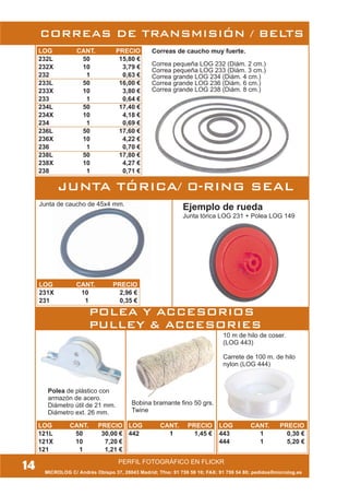 MICROLOG C/ Andrés Obispo 37, 28043 Madrid; Tfno: 91 759 59 10; FAX: 91 759 54 80; pedidos@microlog.es
PERFIL FOTOGRÁFICO EN FLICKR
14
CORREAS DE TRANSMISIÓN / BELTS
Ejemplo de rueda
Junta tórica LOG 231 + Polea LOG 149
Junta de caucho de 45x4 mm.
JUNTA TÓRICA/ 0-RING SEAL
Bobina bramante fino 50 grs.
Twine
10 m de hilo de coser.
(LOG 443)
Carrete de 100 m. de hilo
nylon (LOG 444)
LOG CANT. PRECIO
232L 50 15,80 €
232X 10 3,79 €
232 1 0,63 €
233L 50 16,00 €
233X 10 3,80 €
233 1 0,64 €
234L 50 17,40 €
234X 10 4,18 €
234 1 0,69 €
236L 50 17,60 €
236X 10 4,22 €
236 1 0,70 €
238L 50 17,80 €
238X 10 4,27 €
238 1 0,71 €
Correas de caucho muy fuerte.
Correa pequeña LOG 232 (Diám. 2 cm.)
Correa pequeña LOG 233 (Diám. 3 cm.)
Correa grande LOG 234 (Diám. 4 cm.)
Correa grande LOG 236 (Diám. 6 cm.)
Correa grande LOG 238 (Diám. 8 cm.)
LOG CANT. PRECIO
121L 50 30,00 €
121X 10 7,20 €
121 1 1,21 €
Polea de plástico con
armazón de acero.
Diámetro útil de 21 mm.
Diámetro ext. 26 mm.
POLEA Y ACCESORIOS
PULLEY & ACCESORIES
LOG CANT. PRECIO
442 1 1,45 €
LOG CANT. PRECIO
443 1 0,30 €
444 1 5,20 €
LOG CANT. PRECIO
231X 10 2,96 €
231 1 0,35 €
 