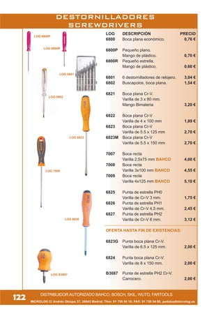 MICROLOG C/ Andrés Obispo 37, 28043 Madrid; Tfno: 91 759 59 10; FAX: 91 759 54 80; pedidos@microlog.es
DISTRIBUIDOR AUTORIZADO BAHCO, BOSCH, SKIL, WUTO, FARTOOLS
122
LOG DESCRIPCIÓN PRECIO
6800 Boca plana económico. 0,76 €
6800P Pequeño plano.
Mango de plástico. 0,70 €
6800R Pequeño estrella.
Mango de plástico. 0,60 €
6801 6 destornilladores de relojero. 3,04 €
6802 Buscapolos, boca plana. 1,54 €
6821 Boca plana Cr-V.
Varilla de 3 x 80 mm.
Mango Bimateria 3,20 €
6822 Boca plana Cr-V
Varilla de 4 x 100 mm 1,89 €
6823 Boca plana Cr-V
Varilla de 5.5 x 125 mm 2,70 €
6823M Boca plana Cr-V
Varilla de 5.5 x 150 mm 2,70 €
7007 Boca recta
Varilla 2,5x75 mm BAHCO 4,00 €
7008 Boca recta
Varilla 3x100 mm BAHCO 4,55 €
7009 Boca recta
Varilla 4x125 mm BAHCO 5,10 €
6825 Punta de estrella PH0
Varilla de Cr-V 3 mm. 1,75 €
6826 Punta de estrella PH1
Varilla de Cr-V 4,5 mm. 2,45 €
6827 Punta de estrella PH2
Varilla de Cr-V 6 mm. 3,12 €
OFERTA HASTA FIN DE EXISTENCIAS:
6823G Punta boca plana Cr-V.
Varilla de 6.5 x 125 mm. 2,00 €
6824 Punta boca plana Cr-V.
Varilla de 8 x 150 mm. 2,00 €
B3087 Punta de estrella PH2 Cr-V.
Carrocero. 2,00 €
DESTORNILLADORES
SCREWDRIVERS
LOG 6823
LOG 6802
LOG 7009
LOG 6800R
LOG 6800P
LOG 6801
LOG B3087
LOG 6826
 