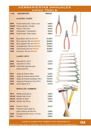 LOG 6814B LOG 6814N
LOG 6814
MICROLOG C/ Andrés Obispo 37, 28043 Madrid; Tfno: 91 759 59 10; FAX: 91 759 54 80; pedidos@microlog.es
123PODEMOS SUMINISTRAR TAMBIÉN OTRAS HERRAMIENTAS
LOG DESCRIPCIÓN PRECIO
ALICATES / PLIERS
6805 Punta media caña / Snipe nose. 4,00 €
6805R Punta redonda / Circlips. 4,00 €
6806 Planos / Flat nose. 4,40 €
6807 Universales / Combination. 4,20 €
6808 Corte frontal / Side cutting. 4,00 €
7001 Boca plana 160 mm BAHCO 21,00 €
7002 Boca redonda 160 mm BAHCO 20,00 €
7003 Boca cigüeña 160 mm BAHCO 22,00 €
7004 Cortaalambres 160 mm BAHCO 19,00 €
7005 Corte frontal 160 mm BAHCO 22,00 €
7006 Universal, 160 mm BAHCO 18,60 €
LLAVES / KEYS
6835 Plana M4 6-7 CR-V 1,07 €
6836 Tubo M4 6-7 CR-V 2,75 €
6837P Llave Allen pequeña para
poleas aluminio 0,90 €
6837 Juego de 8 llaves Allen 2,45 €
6842 Juego de 8 llaves planas CR-V 13,40 €
6843 Juego de 8 llaves acodadas CR-V 19,75 €
6844 Juego de 8 llaves de Tubo CR-V 34,50 €
6846 Llave inglesa de 4”. 4,15 €
MARTILLOS / HAMMERS
6814 Martillo peña 250 gr. 3,85 €
6814B Martillo bola 330 gr. 4,36 €
6814N Martillo de Nylon 4,85 €
6814U Martillo uña 550 gr. 7,30 €
6810 Punzón / Punch 2,15 €
6838 Punta de trazar doble de
acero carbono de 250 mm 3,46 €
6839 Granete de CR-V de 6 x 115 mm 4,40 €
6841 Formón 2,00 €
LOG 7006
LOG 7004LOG 7001
HERRAMIENTAS MANUALES
HAND TOOLS
 