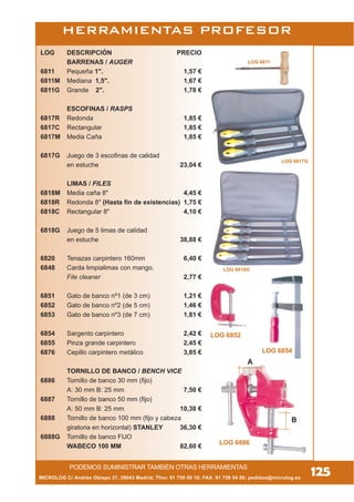 MICROLOG C/ Andrés Obispo 37, 28043 Madrid; Tfno: 91 759 59 10; FAX: 91 759 54 80; pedidos@microlog.es
125
HERRAMIENTAS PROFESOR
LOG 6811
LOG DESCRIPCIÓN PRECIO
BARRENAS / AUGER
6811 Pequeña 1". 1,57 €
6811M Mediana 1,5". 1,67 €
6811G Grande 2". 1,78 €
ESCOFINAS / RASPS
6817R Redonda 1,85 €
6817C Rectangular 1,85 €
6817M Media Caña 1,85 €
6817G Juego de 3 escofinas de calidad
en estuche 23,04 €
LIMAS / FILES
6818M Media caña 8" 4,45 €
6818R Redonda 8" (Hasta fin de existencias) 1,75 €
6818C Rectangular 8" 4,10 €
6818G Juego de 5 limas de calidad
en estuche 38,88 €
6820 Tenazas carpintero 160mm 6,40 €
6848 Carda limpialimas con mango.
File cleaner 2,77 €
6851 Gato de banco nº1 (de 3 cm) 1,21 €
6852 Gato de banco nº2 (de 5 cm) 1,46 €
6853 Gato de banco nº3 (de 7 cm) 1,81 €
6854 Sargento carpintero 2,42 €
6855 Pinza grande carpintero 2,45 €
6876 Cepillo carpintero metálico 3,85 €
TORNILLO DE BANCO / BENCH VICE
6886 Tornillo de banco 30 mm (fijo)
A: 30 mm B: 25 mm 7,50 €
6887 Tornillo de banco 50 mm (fijo)
A: 50 mm B: 25 mm 10,38 €
6888 Tornillo de banco 100 mm (fijo y cabeza
giratoria en horizontal) STANLEY 36,30 €
6888G Tornillo de banco FIJO
WABECO 100 MM 82,60 €
LOG 6852
LOG 6854
LOG 6886
A
B
LOG 6817G
LOG 6818G
PODEMOS SUMINISTRAR TAMBIÉN OTRAS HERRAMIENTAS
 