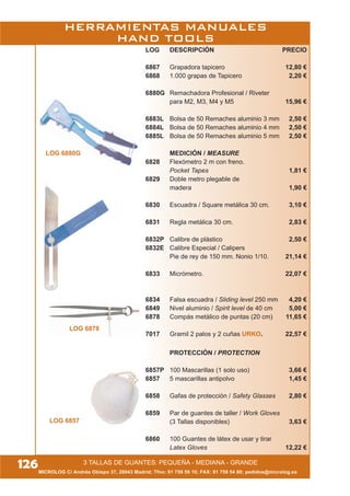 LOG 6880G
LOG 6878
LOG DESCRIPCIÓN PRECIO
6867 Grapadora tapicero 12,80 €
6868 1.000 grapas de Tapicero 2,20 €
6880G Remachadora Profesional / Riveter
para M2, M3, M4 y M5 15,96 €
6883L Bolsa de 50 Remaches aluminio 3 mm 2,50 €
6884L Bolsa de 50 Remaches aluminio 4 mm 2,50 €
6885L Bolsa de 50 Remaches aluminio 5 mm 2,50 €
MEDICIÓN / MEASURE
6828 Flexómetro 2 m con freno.
Pocket Tapes 1,81 €
6829 Doble metro plegable de
madera 1,90 €
6830 Escuadra / Square metálica 30 cm. 3,10 €
6831 Regla metálica 30 cm. 2,83 €
6832P Calibre de plástico 2,50 €
6832E Calibre Especial / Calipers
Pie de rey de 150 mm. Nonio 1/10. 21,14 €
6833 Micrómetro. 22,07 €
6834 Falsa escuadra / Sliding level 250 mm 4,20 €
6849 Nivel aluminio / Spirit level de 40 cm 5,00 €
6878 Compás metálico de puntas (20 cm) 11,65 €
7017 Gramil 2 palos y 2 cuñas URKO. 22,57 €
PROTECCIÓN / PROTECTION
6857P 100 Mascarillas (1 solo uso) 3,66 €
6857 5 mascarillas antipolvo 1,45 €
6858 Gafas de protección / Safety Glasses 2,80 €
6859 Par de guantes de taller / Work Gloves
(3 Tallas disponibles) 3,63 €
6860 100 Guantes de látex de usar y tirar
Latex Gloves 12,22 €
HERRAMIENTAS MANUALES
HAND TOOLS
MICROLOG C/ Andrés Obispo 37, 28043 Madrid; Tfno: 91 759 59 10; FAX: 91 759 54 80; pedidos@microlog.es
126
LOG 6857
3 TALLAS DE GUANTES: PEQUEÑA - MEDIANA - GRANDE
 