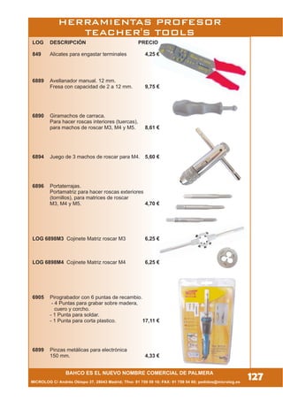 HERRAMIENTAS PROFESOR
TEACHER'S TOOLS
MICROLOG C/ Andrés Obispo 37, 28043 Madrid; Tfno: 91 759 59 10; FAX: 91 759 54 80; pedidos@microlog.es
127BAHCO ES EL NUEVO NOMBRE COMERCIAL DE PALMERA
LOG DESCRIPCIÓN PRECIO
849 Alicates para engastar terminales 4,25 €
6889 Avellanador manual. 12 mm.
Fresa con capacidad de 2 a 12 mm. 9,75 €
6890 Giramachos de carraca.
Para hacer roscas interiores (tuercas),
para machos de roscar M3, M4 y M5. 8,61 €
6894 Juego de 3 machos de roscar para M4. 5,60 €
6896 Portaterrajas.
Portamatriz para hacer roscas exteriores
(tornillos), para matrices de roscar
M3, M4 y M5. 4,70 €
LOG 6898M3 Cojinete Matriz roscar M3 6,25 €
LOG 6898M4 Cojinete Matriz roscar M4 6,25 €
6905 Pirograbador con 6 puntas de recambio.
- 4 Puntas para grabar sobre madera,
cuero y corcho.
- 1 Punta para soldar.
- 1 Punta para corta plastico. 17,11 €
6899 Pinzas metálicas para electrónica
150 mm. 4,33 €
 