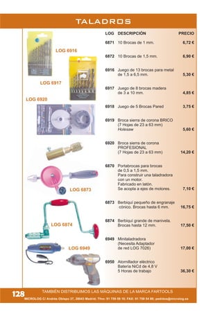 TALADROS
LOG 6873
LOG 6874
LOG DESCRIPCIÓN PRECIO
6871 10 Brocas de 1 mm. 6,72 €
6872 10 Brocas de 1,5 mm. 6,90 €
6916 Juego de 13 brocas para metal
de 1,5 a 6,5 mm. 5,30 €
6917 Juego de 8 brocas madera
de 3 a 10 mm. 4,85 €
6918 Juego de 5 Brocas Pared 3,75 €
6919 Broca sierra de corona BRICO
(7 Hojas de 23 a 63 mm)
Holesaw 5,60 €
6920 Broca sierra de corona
PROFESIONAL
(7 Hojas de 23 a 63 mm) 14,20 €
6870 Portabrocas para brocas
de 0,5 a 1,5 mm.
Para construir una taladradora
con un motor.
Fabricado en latón.
Se acopla a ejes de motores. 7,10 €
6873 Berbiquí pequeño de engranaje
cónico. Brocas hasta 6 mm. 16,75 €
6874 Berbiquí grande de manivela.
Brocas hasta 12 mm. 17,50 €
6949 Minitaladradora
(Necesita Adaptador
de red LOG 7026) 17,00 €
6950 Atornillador eléctrico
Batería NiCd de 4,8 V
5 Horas de trabajo 36,30 €
MICROLOG C/ Andrés Obispo 37, 28043 Madrid; Tfno: 91 759 59 10; FAX: 91 759 54 80; pedidos@microlog.es
128
LOG 6949
TAMBIÉN DISTRIBUIMOS LAS MÁQUINAS DE LA MARCA FARTOOLS
LOG 6917
LOG 6916
LOG 6920
 