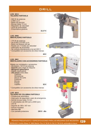 PÍDANOS PRESUPUESTO Y ESPECIFICACIONES PARA LAS MÁQUINAS QUE NECESITEN
DRILL
MICROLOG C/ Andrés Obispo 37, 28043 Madrid; Tfno: 91 759 59 10; FAX: 91 759 54 80; pedidos@microlog.es
129
LOG 6914
TALADRO FARTOOLS
- 500 W de potencia
- 2.900 r.p.m
- Botón de percutor
- Brocas hasta 13 mm
- Regulador de velocidad
- Guía de profundidad
- Empuñadura giratoria
32,37 €
LOG 6960
MINITALADRO FARTOOLS
- 170 W de potencia
- De 8.000 a 33.000 r.p.m
- Botón de bloqueo del eje
- Rueda con 7 niveles de velocidad
- Interruptor de encendido
- Se conecta directamente a la red 220 V
* Compatible con accesorios de otras marcas
46 €
LOG 6961
MINITALADRO CON ACCESORIOS FARTOOLS
Maleta con minitaladro y accesorios:
- Minitaladro 130 W de potencia
- Soporte para colgar la máquina
- Manguera telescópica
- Maleta clasificadora
- 242 piezas entre ellas:
Lijadoras
Amoladoras
Discos de corte
Pulidoras
Brocas
Fresas
Cepillos 92 €
* Compatible con accesorios de otras marcas
LOG 6915
TALADRO DE COLUMNA FARTOOLS
- Portabrocas automático
- Interruptor de seguridad y paro de emergencia.
- Admite brocas hasta 16 mm
- 5 velocidades (de 500 rpm a 2500 rpm)
- 370 W
- Soporte de 168 x 167 mm
- Incluye mordaza
- Marcado CE
- Con pantalla protectora 200 € - dto
 