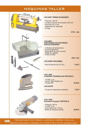 330 mm
MÁQUINAS TALLER
MICROLOG C/ Andrés Obispo 37, 28043 Madrid; Tfno: 91 759 59 10; FAX: 91 759 54 80; pedidos@microlog.es
PREGÚNTENOS POR TORNOS, LIJADORAS, SIERRAS, CIZALLAS....
130
LOG 6897 TORNO DE MADERA
- Potencia: 350 W.
- Longitud naxima de torneado 330 mm.
- Roscado 25, 4 mm.
- Regulador de velocidad
- 24 Kgs.
275 € - dto
LOG 6895
CORTADORA POLIESTIRENO
CON ACCESORIOS
- 4 Niveles de temperatura.
- Corte longitudinal
- Dispositivo de corte manual
- Regla de ingletes
- Corta círculos
225 € -dto
LOG 6895F RECAMBIO
- Hilo de Nicrom de 0,5 mm. 2,42 €
LOG 6937
LIJADORA TRIANGULAR FARTOOLS
- 13.000 r.p.m.
- Lija de 140x140x80 mm
- 2 Lijas P80 34,00 €
LOG 6937R
- 6 Lijas de respuesto de lijadora 7,25 €
LOG 6938
Amoladora Angular FARTOOLS
- Potancia: 500 w
- 11.000 r.p.m.
- Para discos de 115 mm
- Boton de bloqueo del eje 56,00 €
 