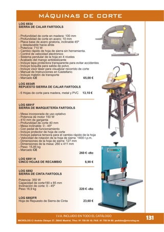 131
MÁQUINAS DE CORTE
I.V.A. INCLUIDO EN TODO EL CATÁLOGO
LOG 6934
SIERRA DE CALAR FARTOOLS
- Profundidad de corte en madera: 100 mm
- Profundidad de corte en acero: 10 mm
- Placa base de acero giratoria, inclinable 45º
y desplazable hacia atrás
- Potencia: 710 W
- Cambio rápido de hoja de sierra sin herramienta.
- Control de velocidad electrónico
- Sistema pendular de la hoja en 4 niveles
- Acabado del mango antideslizante
- Incluye tapa protectora transparente para evitar accidentes
- Incluye boquilla para salida de polvo
- Incluye visor láser para visualizar recorrido de corte
- Manual de Instrucciones en Castellano
- Incluye maletín de transporte
- Marcado CE 65,00 €
LOG 6934R
REPUESTO SIERRA DE CALAR FARTOOLS
- 6 Hojas de corte para madera, metal y PVC 13,10 €
LOG 6891F
SIERRA DE MARQUETERÍA FARTOOLS
- Mesa incorporada de uso optativo
- Potencia de motor 150 W
- 410 mm de garganta
- Profundidad de corte 40 mm
- Mesa inclinable: 0 - 45º
- Con pedal de funcionamiento
- Incluye protector de hoja de corte
- Incluye palanca tensora para el cambio rápido de la hoja
- Velocidad de rotación de la hoja de sierra: 1400 r.p.m.
- Dimensiones de la hoja de sierra: 127 mm
- Dimensiones de la mesa: 260 x 411 mm
- Peso: 15,85 kg
- Marcado CE
260 € -dto
LOG 6891 H
CINCO HOJAS DE RECAMBIO 6,90 €
LOG 6892
SIERRA DE CINTA FARTOOLS
Potencia: 350 W
Capacidad de corte190 x 85 mm
Inclinación de corte: 0 - 45º
Peso 16,9 kg 220 € -dto
LOG 6892FR
Hoja de Repuesto de Sierra de Cinta 23,60 €
MICROLOG C/ Andrés Obispo 37, 28043 Madrid; Tfno: 91 759 59 10; FAX: 91 759 54 80; pedidos@microlog.es
 