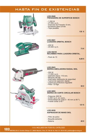 HASTA FIN DE EXISTENCIAS
I.V.A. INCLUIDO EN TODO EL CATÁLOGO
MICROLOG C/ Andrés Obispo 37, 28043 Madrid; Tfno: 91 759 59 10; FAX: 91 759 54 80; pedidos@microlog.es132
LOG 6940
FRESADORA DE SUPERFICIE BOSCH
- 1.200 W
- 27.000 r.p.m.
- Inserción de Fresado: 6 mm.
- Accesorio para curvas
- Tope paralelo
135 €
LOG 6941
LIJADORA ORBITAL BOSCH
- 200 W
- 24.000 r.p.m.
73 €
LOG 6941R
RECAMBIO PARA LIJADORA ORBITAL.
- Pack de 10
9,00 €
LOG 6943
SIERRA AMOLADORA RADIAL SKIL
- 550 W
- 11.000 r.p.m.
- Diámetro disco: 115 mm.
- Bloqueo del eje
- Interruptor deslizante de seguridad
- Tuerca de sujección rápida
- Caperuza protectora regulable
- Peso 1,8 Kgs.
50 €
LOG 6893
SIERRA DE CORTE CIRCULAR BOSCH
- Potencia: 600 W.
- 4.200 r.p.m. en vacío.
- Profundidad de corte 0 - 40 mm (a 90 º).
- Puede cortar a 45 º
121 €
LOG 6939
ASPIRADOR DE MANO SKIL
- Filtro de polvo
- Boquilla estrecha
- Batería 40 €
 