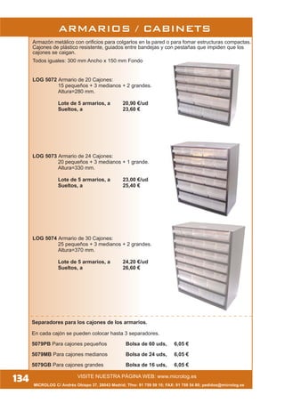 134 VISITE NUESTRA PÁGINA WEB: www.microlog.es
MICROLOG C/ Andrés Obispo 37, 28043 Madrid; Tfno: 91 759 59 10; FAX: 91 759 54 80; pedidos@microlog.es
Separadores para los cajones de los armarios.
En cada cajón se pueden colocar hasta 3 separadores.
5079PB Para cajones pequeños Bolsa de 60 uds, 6,05 €
5079MB Para cajones medianos Bolsa de 24 uds, 6,05 €
5079GB Para cajones grandes Bolsa de 16 uds, 6,05 €
Armazón metálico con orificios para colgarlos en la pared o para fomar estructuras compactas.
Cajones de plástico resistente, guiados entre bandejas y con pestañas que impiden que los
cajones se caigan.
Todos iguales: 300 mm Ancho x 150 mm Fondo
LOG 5072 Armario de 20 Cajones:
15 pequeños + 3 medianos + 2 grandes.
Altura=280 mm.
Lote de 5 armarios, a 20,90 €/ud
Sueltos, a 23,60 €
LOG 5073 Armario de 24 Cajones:
20 pequeños + 3 medianos + 1 grande.
Altura=330 mm.
Lote de 5 armarios, a 23,00 €/ud
Sueltos, a 25,40 €
LOG 5074 Armario de 30 Cajones:
25 pequeños + 3 medianos + 2 grandes.
Altura=370 mm.
Lote de 5 armarios, a 24,20 €/ud
Sueltos, a 26,60 €
ARMARIOS / CABINETS
 