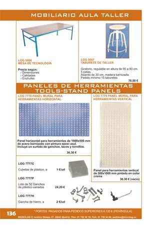 MOBILIARIO AULA TALLER
LOG 5006
MESA DE TECNOLOGÍA
Precio según:
- Dimensiones
- Calidades
- Enchufes
LOG 5007
TABURETE DE TALLER
Giratorio, regulable en altura de 65 a 80 cm.
5 patas.
Asiento de 30 cm, madera barnizada.
Pedido mínimo 15 taburetes.
70,00 €
LOG 7778 PANEL MURAL PARA
HERRAMIENTAS HORIZONTAL
* PORTES PAGADOS PARA PEDIDOS SUPERIORES A 135 € (PENÍNSULA)
LOG 7777C
Cubetas de plástico, a 1 €/ud
LOG 7777P
Lote de 50 Ganchos
de plástico variados 24,20 €
LOG 7777H
Gancho de hierro, a 2 €/ud
LOG 7779 PANEL MURAL PARA
HERRAMIENTAS VERTICAL
Panel para herramientas vertical
de 500x1000 mm pintado en color
crema
36,30 € (vacio)
MICROLOG C/ Andrés Obispo 37, 28043 Madrid; Tfno: 91 759 59 10; FAX: 91 759 54 80; pedidos@microlog.es
136
Panel horizontal para herramientas de 1000x500 mm
de acero barnizado con pintura epoxi azul.
Incluye un surtido de ganchos, tacos y tornillos.
36,30 €
PANELES DE HERRAMIENTAS
TOOLS-STAND PANELS
 