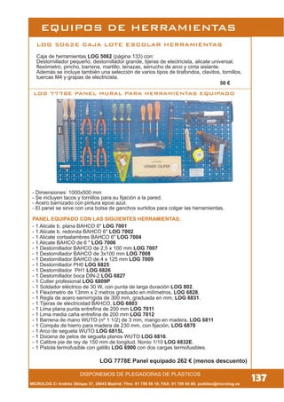 137
LOG 7778E PANEL MURAL PARA HERRAMIENTAS EQUIPADO
DISPONEMOS DE PLEGADORAS DE PLÁSTICOS
PANEL EQUIPADO CON LAS SIGUIENTES HERRAMIENTAS:
LOG 7778E Panel equipado 262 € (menos descuento)
LOG 5062E CAJA LOTE ESCOLAR HERRAMIENTAS
Caja de herramientas LOG 5062 (página 133) con:
Destornillador pequeño, destornillador grande, tijeras de electricista, alicate universal,
flexómetro, pincho, barrena, martillo, tenazas, serrucho de arco y cinta aislante.
Además se incluye también una selección de varios tipos de tirafondos, clavitos, tornillos,
tuercas M4 y grapas de electricista.
50 €
MICROLOG C/ Andrés Obispo 37, 28043 Madrid; Tfno: 91 759 59 10; FAX: 91 759 54 80; pedidos@microlog.es
- Dimensiones: 1000x500 mm
- Se incluyen tacos y tornillos para su fijación a la pared.
- Acero barnizado con pintura epoxi azul.
- El panel se sirve con una bolsa de ganchos surtidos para colgar las herramientas.
- 1 Alicate b. plana BAHCO 6" LOG 7001
- 1 Alicate b. redonda BAHCO 6" LOG 7002
- 1 Alicate cortaalambres BAHCO 6" LOG 7004
- 1 Alicate BAHCO de 6 " LOG 7006
- 1 Destornillador BAHCO de 2,5 x 100 mm LOG 7007
- 1 Destornillador BAHCO de 3x100 mm LOG 7008
- 1 Destornillador BAHCO de 4 x 125 mm LOG 7009
- 1 Destornillador PH0 LOG 6825
- 1 Destornillador PH1 LOG 6826
- 1 Destornillador boca DIN-2 LOG 6827
- 1 Cutter profesional LOG 6809P
- 1 Soldador eléctrico de 30 W, con punta de larga duración LOG 802.
- 1 Flexómetro de 13mm x 2 metros graduado en milímetros, LOG 6828.
- 1 Regla de acero semirrígida de 300 mm, graduada en mm, LOG 6831.
- 1 Tijeras de electricidad BAHCO, LOG 6803
- 1 Lima plana punta entrefina de 200 mm LOG 7011
- 1 Lima media caña entrefina de 200 mm LOG 7012
- 1 Barrena de mano WUTO (nº 1 1/2) de 3 mm, mango en madera, LOG 6811
- 1 Compás de hierro para madera de 230 mm, con fijación, LOG 6878
- 1 Arco de segueta WUTO LOG 6815L
- 1 Docena de pelos de segueta planos WUTO LOG 6816.
- 1 Calibre pie de rey de 150 mm de longitud. Nonio 1/10 LOG 6832E.
- 1 Pistola termofusible con gatillo LOG 6900 con dos cargas termofusibles.
EQUIPOS DE HERRAMIENTAS
 