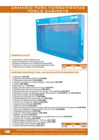 MICROLOG C/ Andrés Obispo 37, 28043 Madrid; Tfno: 91 759 59 10; FAX: 91 759 54 80; pedidos@microlog.es
* PORTES PAGADOS PARA PEDIDOS SUPERIORES A 135 € (VALIDO EN PENÍNSULA)
ARMARIO VACÍO
- Dimensiones 1000x1500x200 mm
- Acero barnizado con pintura epoxi azul.
- Persiana de aluminio con cerradura de seguridad.
- El armario se sirve con una caja de ganchos de alta
resistencia para colgar las herramientas.
ARMARIO EQUIPADO CON LAS SIGUIENTES HERRAMIENTAS:
- 1 Soldador LOG 802
- 4 Tijeras de electricista BAHCO LOG 6803
- 1 Pelacables profesional LOG 6804G
- 4 Alicates universal con mango aislador y reforzado LOG 6807
- 2 Cutter LOG 6809
- 5 Barrenas de 1" LOG 6811
- 4 Arcos de sierra para metal con 5 hojas LOG 6813
- 4 Martillos peña de 20 mm de boca LOG 6814
- 4 Arcos de sierra de marquetería con mango, de 6 pulgadas LOG 6815
- 4 Docenas de pelos de segueta variados para madera: 2 LOG 6816 y 2 LOG 6816 R
- 2 Serruchos mango cerrado LOG 6819
- 4 Tenazas de carpintero de 6" LOG 6820
- 4 Destornilladores boca cruciforme nº1 LOG 6826
- 1 Escuadra metálica graduada LOG 6830
- 1 Formón con mango de madera LOG 6841
- 1 Juego de llaves planas LOG 6842
- 1 Nivel de aluminio LOG 6849
- 4 Gatos de marquetería tipo arco para sujeción de piezas de 50 mm de apertura LOG 6852
- 1 Tijera para chapas de espesor de 0,5 mm, de 19 cm LOG 6856
- 1 Grapadora de tapicero LOG 6867
- 1 Caja de 1.000 grapas tapicero LOG 6868
- 1 Berbiquí de mano LOG 6874
- 1 Taladro eléctrico de 2 velocidades con portabrocas de 13 mm LOG 6914
- 1 Estuche de 13 brocas LOG 6916
- 4 Destornilladores BAHCO de 3 x 100 mm LOG 7008
- 4 Destornilladores BAHCO de 4 x 125 mm LOG 7009
- 4 Limas media caña entrefina LOG 7012
- 4 Limas redondas entrefinas LOG 7013
138
LOG CANT. PRECIO
7777E 1 1140 €
LOG CANT. PRECIO
7777 1 505 €
ARMARIO PARA HERRAMIENTAS
TOOLS CABINETS
 