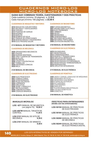 140MICROLOG C/ Andrés Obispo 37, 28043 Madrid; Tfno: 91 759 59 10; FAX: 91 759 54 80; pedidos@microlog.es
LOS CD'S INTERACTIVOS SE VENDEN POR SEPARADO
CUADERNOS DE MAQUETAS Y MOTORES
2010 MAQUETAS CON MOTORES
2011 MOLINOS Y VENTILADORES
2012 COCHES
2013 PUERTAS DE GARAJE
2014 AVIONES
2015 BARCOS
2016 BOMBAS DE AGUA
2017 PARQUE DE ATRACCIONES
2018 MONTACARGAS Y ASCENSORES
2019 ELECTRICIDAD SOLAR
2110 MANUAL DE MAQUETAS Y MOTORES
CUADERNOS DE MECÁNICA
2020 OPERADORES MECÁNICOS
2021 POLEAS
2022 RUEDAS DENTADAS
2023 TIRA Y CADENA DE TRANSMISIÓN
2024 MUELLES
2025 PALANCAS
2026 LEVAS Y EXCÉNTRICAS
2027 TORNILLOS
2028 ENGRANES CÓNICOS
2029 BIELA
2120 MANUAL DE MECÁNCIA
CUADERNOS DE ELECTRICIDAD
2050 ELECTROSTÁTICA
2051 CONDUCTORES
2052 CONEXIONADOS
2053 PILAS VOLTAICAS
2054 CORRIENTE
2055 CIRCUITOS
2056 SERIE Y PARALELO
2057 INSTALACIONES
2058 COMUNICACIONES
2059 CÓDIGOS BINARIOS
2150 MANUAL DE ELECTRICIDAD
CUADERNOS DE MAGNETISMO
2060 FUERZA MAGNÉTICA
2061 MAGNETISMO ELÉCTRICO
2062 ELECTROIMANES
2063 TIMBRES
2064 RELÉS
2065 MEDIDORES
2066 GENERADORES
2067 MOTORES BIPOLARES
2068 MOTORES TRIPOLARES
2069 LEVITACIÓN MAGNÉTICA
2160 MANUAL DE MAGNETISMO
CUADERNOS DE ELECTRÓNICA
2070 SOLDADURAS
2071 RESISTENCIAS
2072 CONDENSADORES
2073 DIODOS Y TRANSISTORES
2074 CIRCUITOS IMPRESOS
2075 RESISTENCIAS VARIABLES
2076 RESISTENCIAS FOTOSENSIBLES
2077 RESISTENCIAS TERMOSENSIBLES
2078 RADIOGALENA
2079 CIRCUITOS INTEGRADOS
2170 MANUAL DE ELECTRÓNICA
CUADERNOS DE ROBÓTICA
2080 UNOS Y CEROS: LENGUAJE DE MÁQUINAS
2081 SENSORES ÓPTICOS
2082 SENSORES CON IMANES
2083 ETAPAS DE POTENCIA
2084 ACTUADORES
2085 CONTADORES
2086 DISPLAYS
2087 PLATAFORMAS INDUSTRIALES
2088 COCHES ROBÓTICOS
2089 DOMÓTICA
2180 MANUAL DE ROBÓTICA
GUÍAS QUE COMBINAN TEORÍA, CUESTIONARIOS Y DOS PRÁCTICAS
Cada cuaderno (mínimo 18 páginas) a 2,15 €
Cada manual (mínimo 180 páginas) a 22,00 €
CUADERNOS MICRO-LOG
MICRO-LOG NOTEBOOKS
MANUALES MICROLOG
LOG 4271 MANUAL DE NEUMÁTICA
(ver página 79). 10,92 €
LOG 4007M MANUAL TARJETA DE
CONTROL 11,44 €
LOG 2121 MANUAL DE KITS DE
MECÁNICA 9,39 €
LOG 2191 MANUAL DE MINIKITS
9,39 €
PRÁCTICAS PARA ENTRENADORES
(Gratis con los entrenadores)
LOG 5015H MANUAL DE PRÁCTICAS
DE ELECTRICIDAD
LOG 5016H MANUAL DE PRÁCTICAS
DE ELECTRÓNICA
LOG 5020H MANUAL DE PRÁCTICAS
DE MECÁNICA
LOG 5024H MANUAL DE PRÁCTICAS
DE ELECTRÓNICA DIGITAL
 