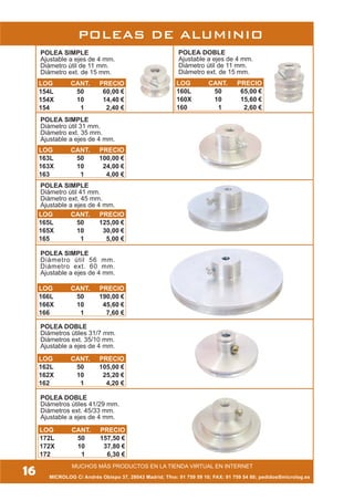 16 MICROLOG C/ Andrés Obispo 37, 28043 Madrid; Tfno: 91 759 59 10; FAX: 91 759 54 80; pedidos@microlog.es
MUCHOS MÁS PRODUCTOS EN LA TIENDA VIRTUAL EN INTERNET
POLEA SIMPLE
Ajustable a ejes de 4 mm.
Diámetro útil de 11 mm.
Diámetro ext. de 15 mm.
POLEA DOBLE
Ajustable a ejes de 4 mm.
Diámetro útil de 11 mm.
Diámetro ext. de 15 mm.
POLEA SIMPLE
Diámetro útil 31 mm.
Diámetro ext. 35 mm.
Ajustable a ejes de 4 mm.
POLEA SIMPLE
Diámetro útil 41 mm.
Diámetro ext. 45 mm.
Ajustable a ejes de 4 mm.
POLEA SIMPLE
Diámetro útil 56 mm.
Diámetro ext. 60 mm.
Ajustable a ejes de 4 mm.
POLEA DOBLE
Diámetros útiles 41/29 mm.
Diámetros ext. 45/33 mm.
Ajustable a ejes de 4 mm.
POLEA DOBLE
Diámetros útiles 31/7 mm.
Diámetros ext. 35/10 mm.
Ajustable a ejes de 4 mm.
POLEAS DE ALUMINIO
LOG CANT. PRECIO
154L 50 60,00 €
154X 10 14,40 €
154 1 2,40 €
LOG CANT. PRECIO
160L 50 65,00 €
160X 10 15,60 €
160 1 2,60 €
LOG CANT. PRECIO
163L 50 100,00 €
163X 10 24,00 €
163 1 4,00 €
LOG CANT. PRECIO
165L 50 125,00 €
165X 10 30,00 €
165 1 5,00 €
LOG CANT. PRECIO
166L 50 190,00 €
166X 10 45,60 €
166 1 7,60 €
LOG CANT. PRECIO
162L 50 105,00 €
162X 10 25,20 €
162 1 4,20 €
LOG CANT. PRECIO
172L 50 157,50 €
172X 10 37,80 €
172 1 6,30 €
 