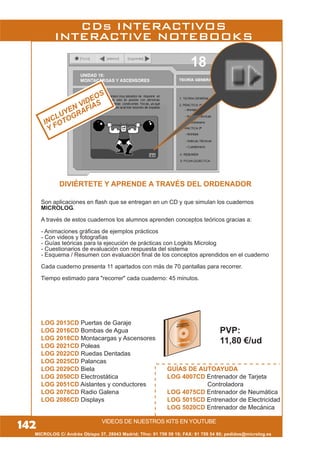 MICROLOG C/ Andrés Obispo 37, 28043 Madrid; Tfno: 91 759 59 10; FAX: 91 759 54 80; pedidos@microlog.es
142
CDs INTERACTIVOS
INTERACTIVE NOTEBOOKS
INCLUYEN VIDEOS
Y FOTOGRAFÍAS
VIDEOS DE NUESTROS KITS EN YOUTUBE
DIVIÉRTETE Y APRENDE A TRAVÉS DEL ORDENADOR
Son aplicaciones en flash que se entregan en un CD y que simulan los cuadernos
MICROLOG.
A través de estos cuadernos los alumnos aprenden conceptos teóricos gracias a:
- Animaciones gráficas de ejemplos prácticos
- Con videos y fotografías
- Guías teóricas para la ejecución de prácticas con Logkits Microlog
- Cuestionarios de evaluación con respuesta del sistema
- Esquema / Resumen con evaluación final de los conceptos aprendidos en el cuaderno
Cada cuaderno presenta 11 apartados con más de 70 pantallas para recorrer.
Tiempo estimado para "recorrer" cada cuaderno: 45 minutos.
LOG 2013CD Puertas de Garaje
LOG 2016CD Bombas de Agua
LOG 2018CD Montacargas y Ascensores
LOG 2021CD Poleas
LOG 2022CD Ruedas Dentadas
LOG 2025CD Palancas
LOG 2029CD Biela
LOG 2050CD Electrostática
LOG 2051CD Aislantes y conductores
LOG 2078CD Radio Galena
LOG 2086CD Displays
GUÍAS DE AUTOAYUDA
LOG 4007CD Entrenador de Tarjeta
Controladora
LOG 4075CD Entrenador de Neumática
LOG 5015CD Entrenador de Electricidad
LOG 5020CD Entrenador de Mecánica
CUADERNO
INTERACTIVO
PVP:
11,80 €/ud
 